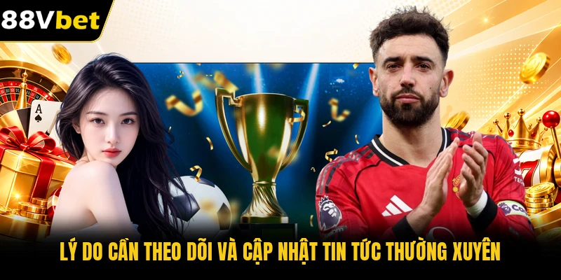 Lý do cần theo dõi và cập nhật tin tức thường xuyên